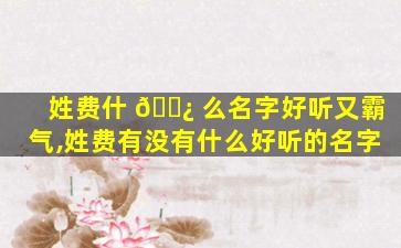 姓费什 🌿 么名字好听又霸气,姓费有没有什么好听的名字